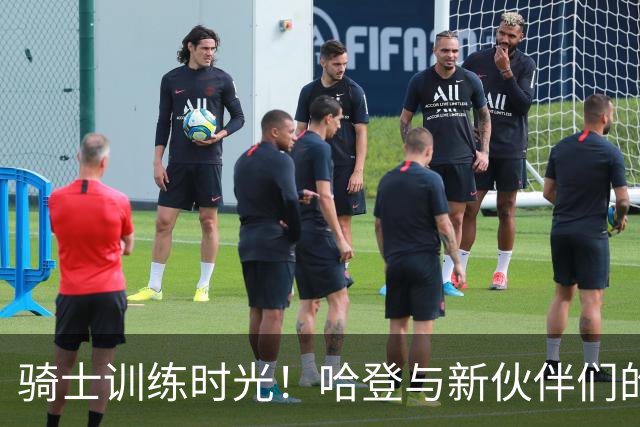 骑士训练时光！哈登与新伙伴们的备战大秀